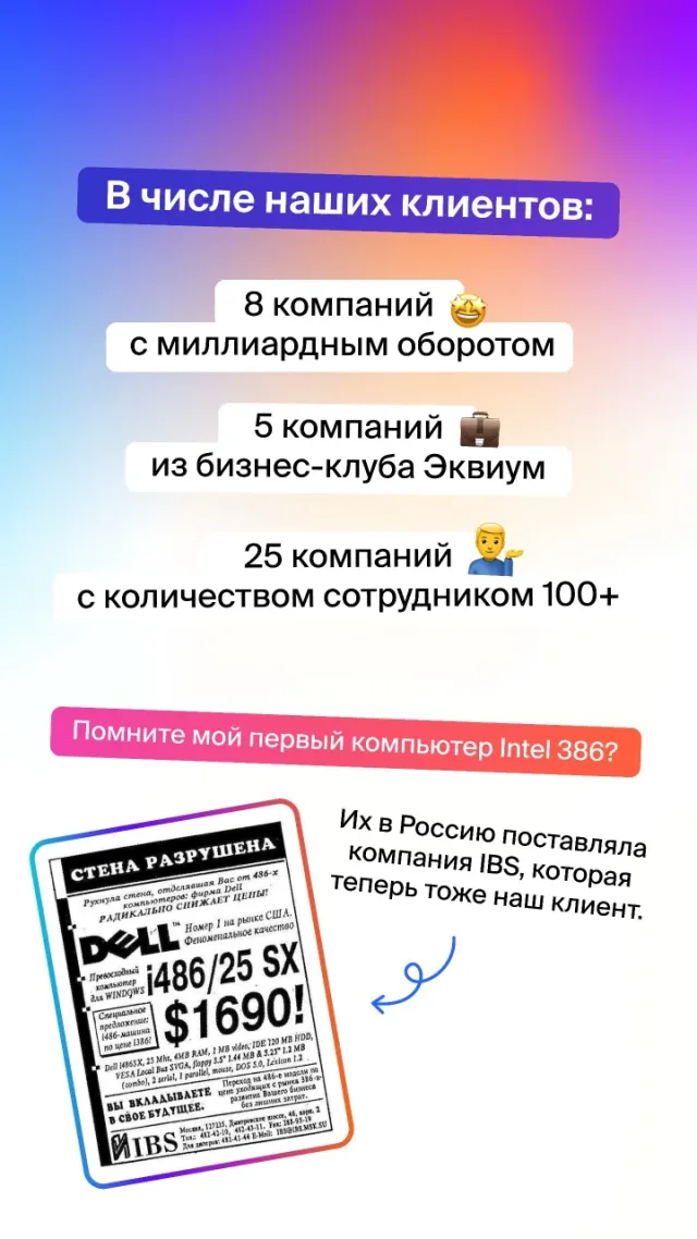 В числе клиентов — 8 компаний с миллиардным оборотом, 5 компаний из бизнес-клуба «Эквиум» и 25 компаний со штатом более 100 человек. Среди них IBS, которая когда-то поставляла в Россию те самые компьютеры Intel 386.